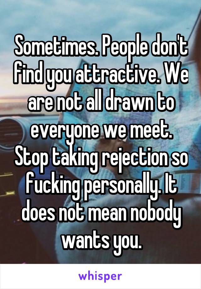 Sometimes. People don't find you attractive. We are not all drawn to everyone we meet. Stop taking rejection so fucking personally. It does not mean nobody wants you.