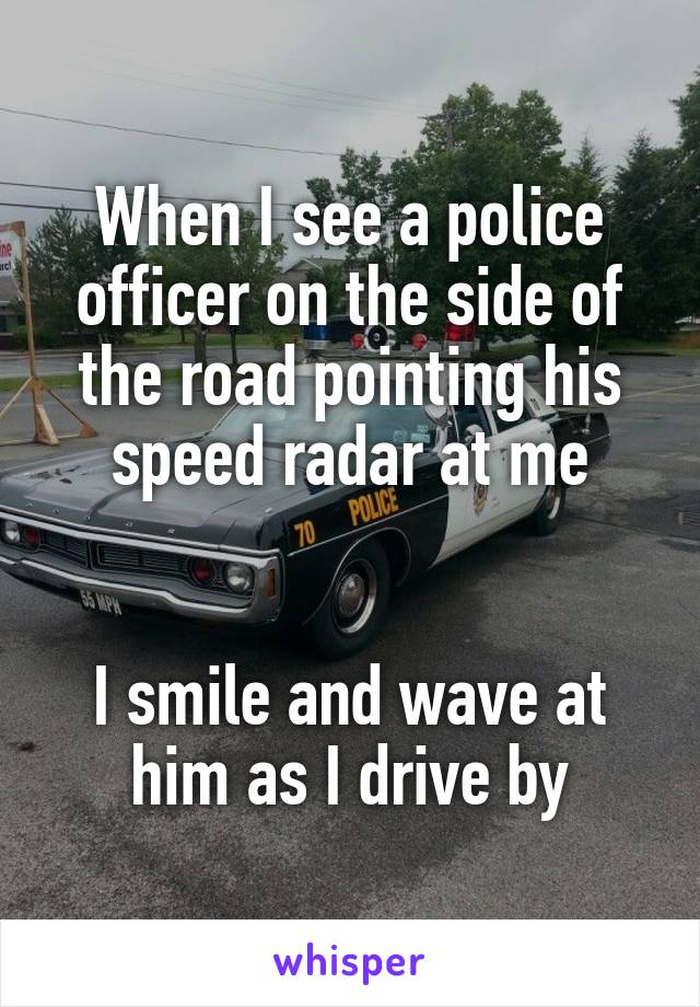 When I see a police officer on the side of the road pointing his speed radar at me


I smile and wave at him as I drive by