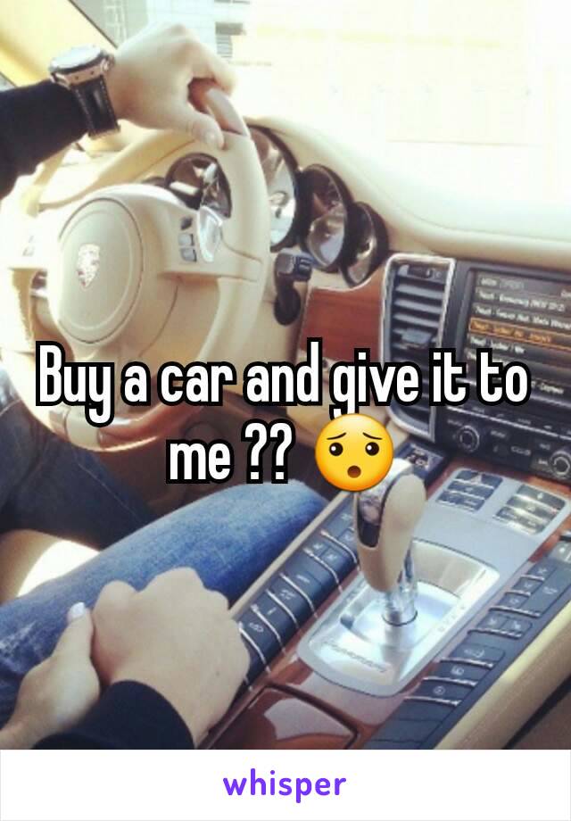 Buy a car and give it to me ?? 😯