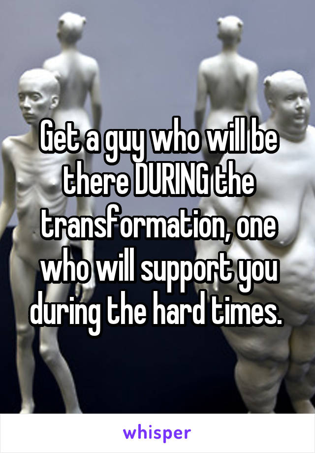 Get a guy who will be there DURING the transformation, one who will support you during the hard times. 