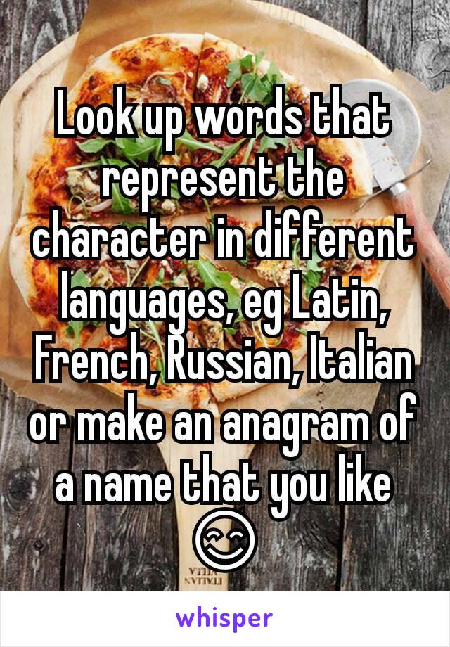 Look up words that represent the character in different languages, eg Latin, French, Russian, Italian or make an anagram of a name that you like 😊