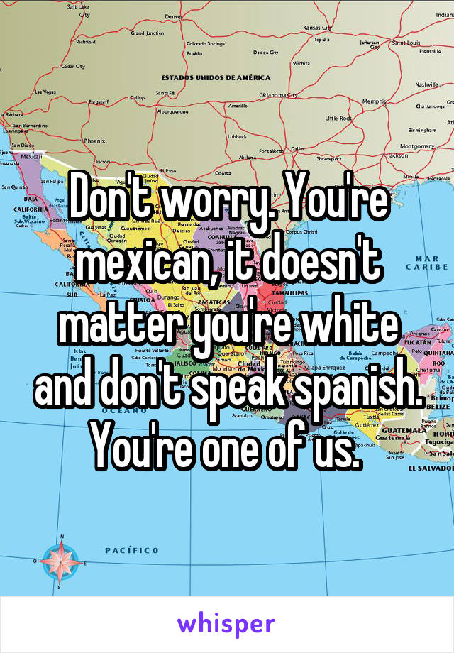 Don't worry. You're mexican, it doesn't matter you're white and don't speak spanish. You're one of us. 