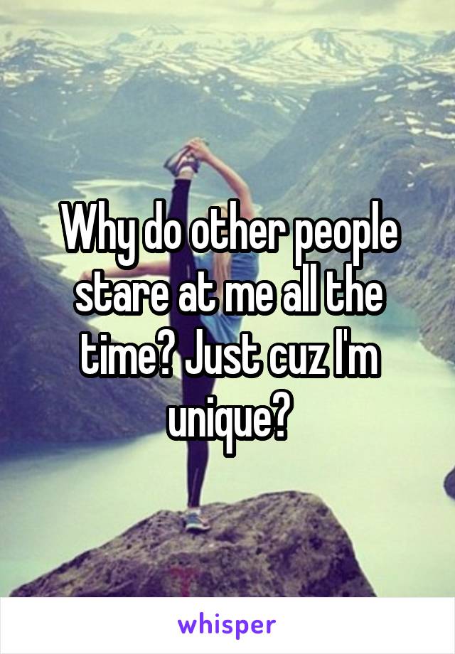 Why do other people stare at me all the time? Just cuz I'm unique?