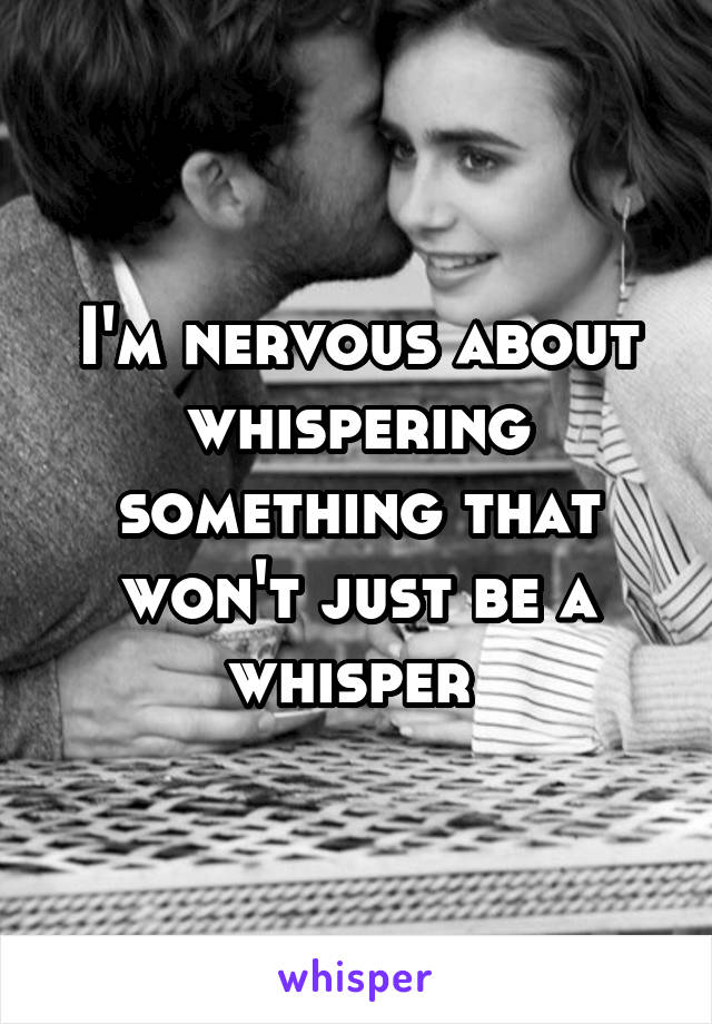 I'm nervous about whispering something that won't just be a whisper 