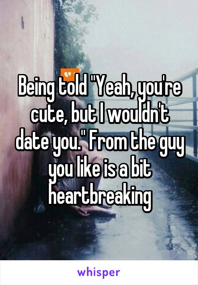 Being told "Yeah, you're cute, but I wouldn't date you." From the guy you like is a bit heartbreaking