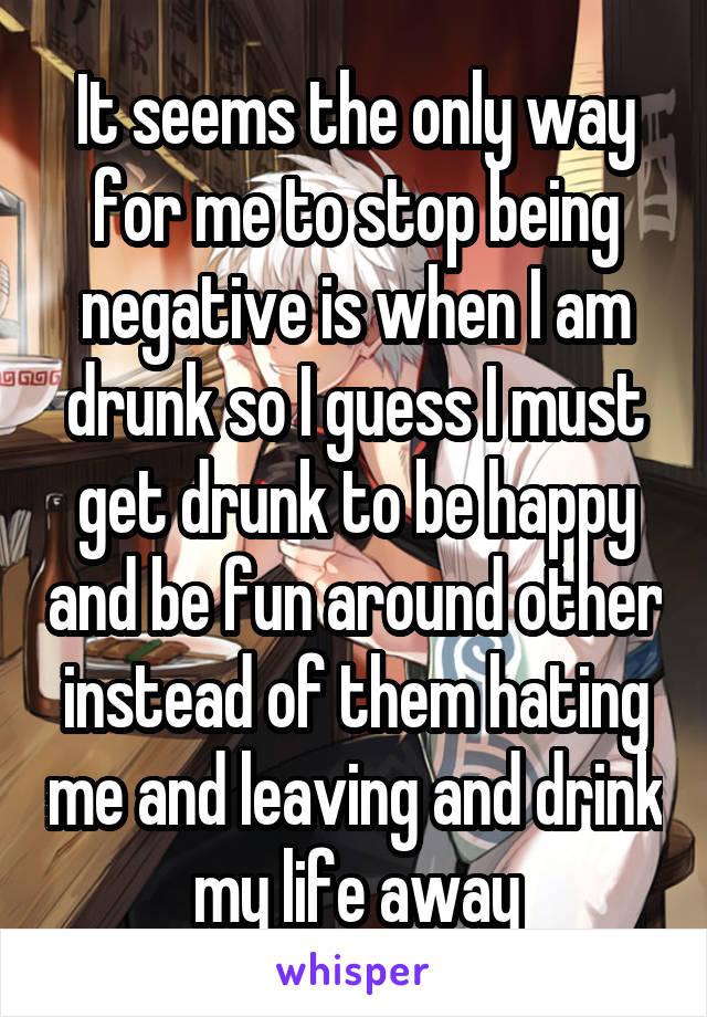 It seems the only way for me to stop being negative is when I am drunk so I guess I must get drunk to be happy and be fun around other instead of them hating me and leaving and drink my life away