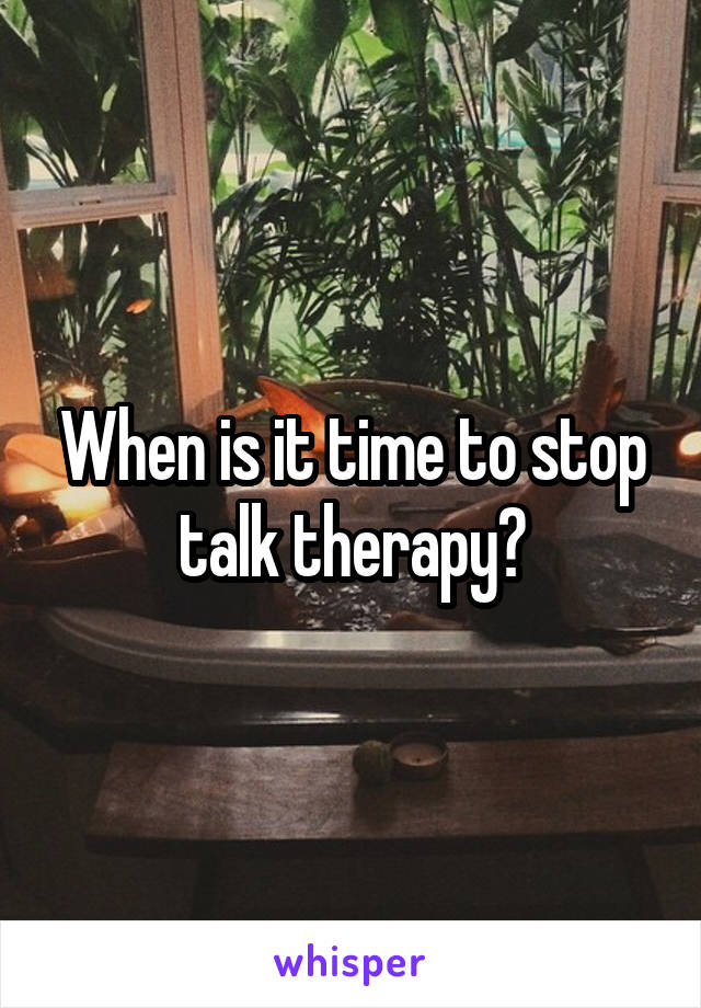 When is it time to stop talk therapy?