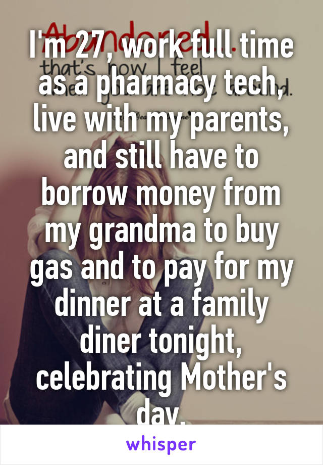 I'm 27, work full time as a pharmacy tech, live with my parents, and still have to borrow money from my grandma to buy gas and to pay for my dinner at a family diner tonight, celebrating Mother's day.