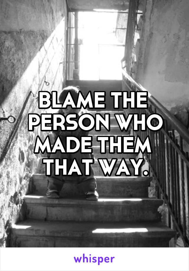 BLAME THE 
PERSON WHO MADE THEM 
THAT WAY.