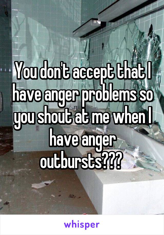 You don't accept that I have anger problems so you shout at me when I have anger outbursts??? 