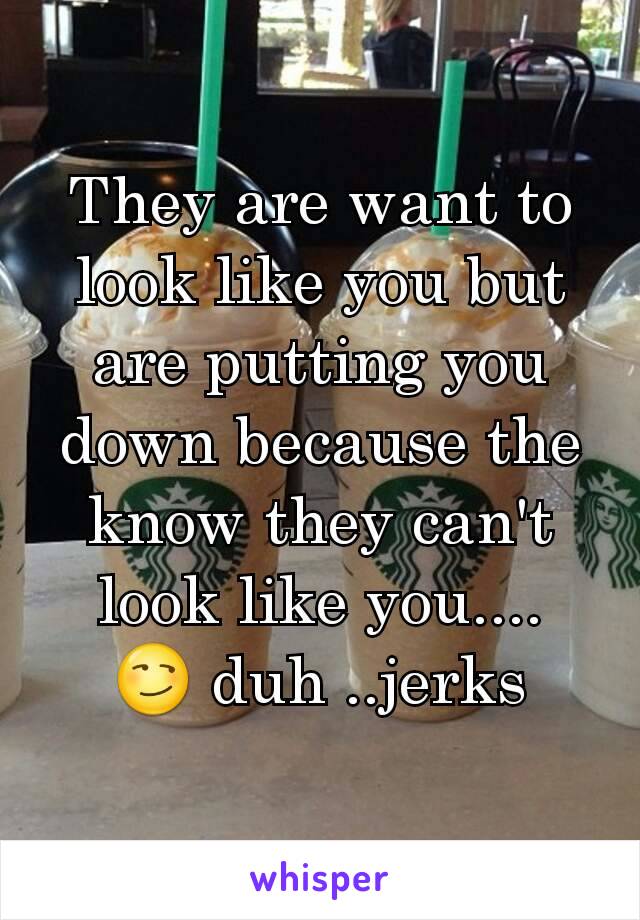 They are want to look like you but are putting you down because the know they can't look like you....
😏 duh ..jerks