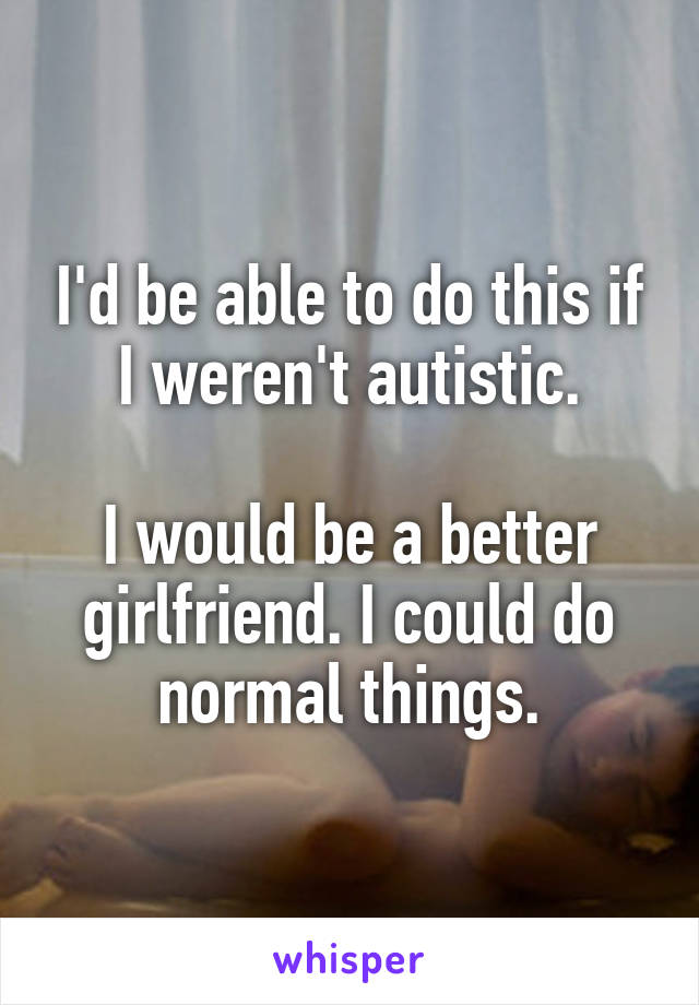 I'd be able to do this if I weren't autistic.

I would be a better girlfriend. I could do normal things.