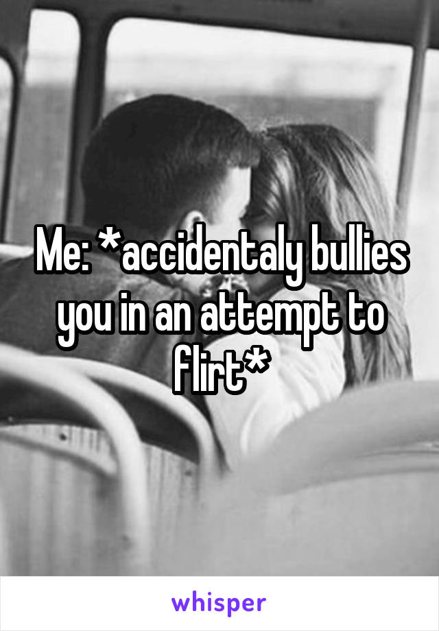 Me: *accidentaly bullies you in an attempt to flirt*