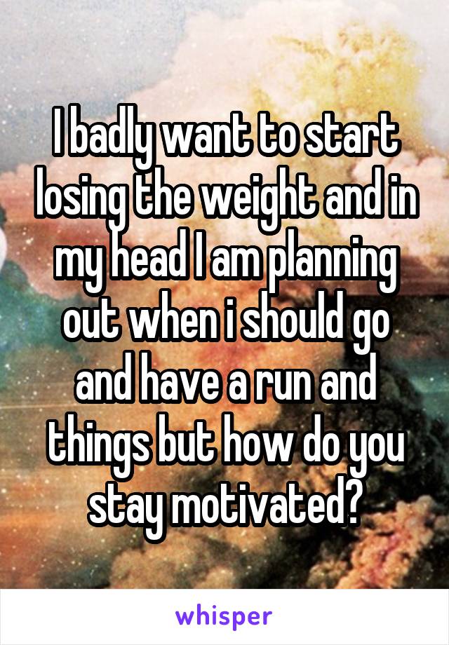 I badly want to start losing the weight and in my head I am planning out when i should go and have a run and things but how do you stay motivated?