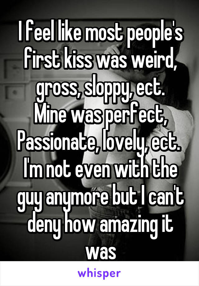 I feel like most people's first kiss was weird, gross, sloppy, ect.
Mine was perfect, Passionate, lovely, ect. 
I'm not even with the guy anymore but I can't deny how amazing it was