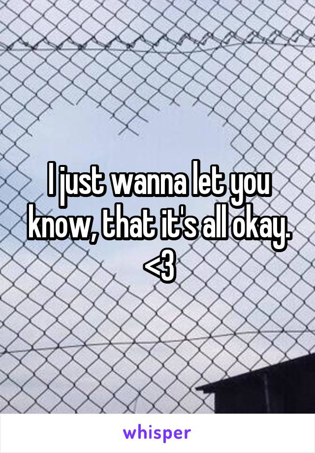 I just wanna let you know, that it's all okay. <3