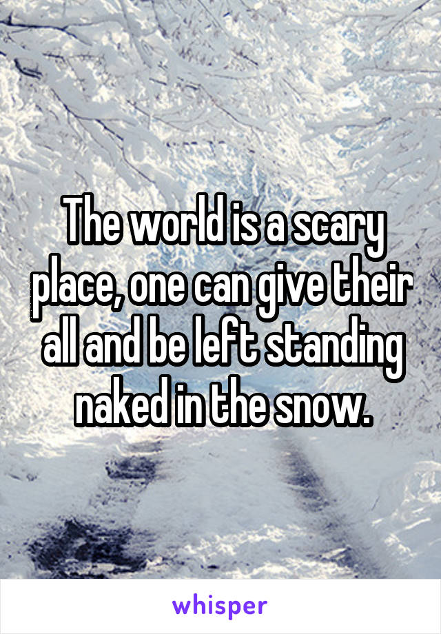 The world is a scary place, one can give their all and be left standing naked in the snow.