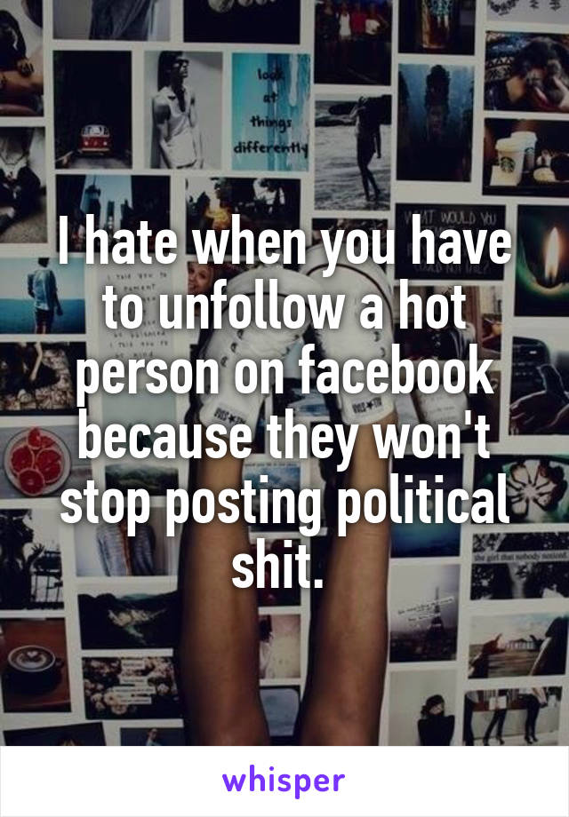 I hate when you have to unfollow a hot person on facebook because they won't stop posting political shit. 