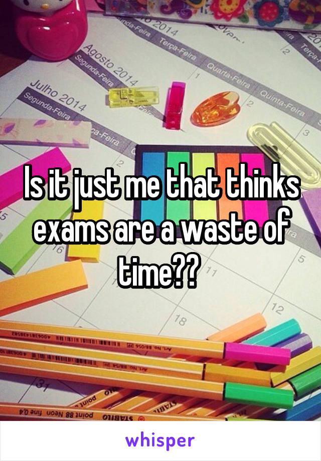 Is it just me that thinks exams are a waste of time?? 