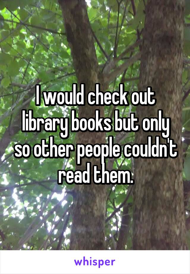 I would check out library books but only so other people couldn't read them.