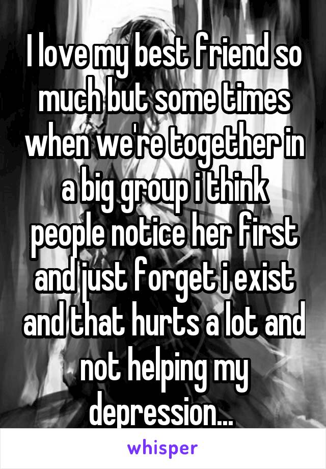 I love my best friend so much but some times when we're together in a big group i think people notice her first and just forget i exist and that hurts a lot and not helping my depression... 