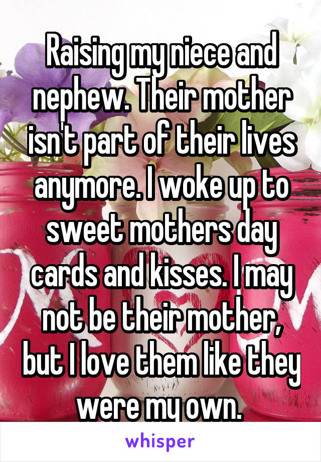 Raising my niece and nephew. Their mother isn't part of their lives anymore. I woke up to sweet mothers day cards and kisses. I may not be their mother, but I love them like they were my own. 