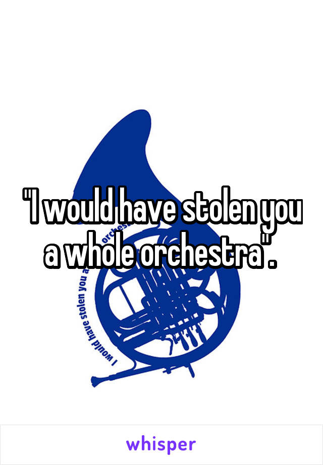 "I would have stolen you a whole orchestra". 