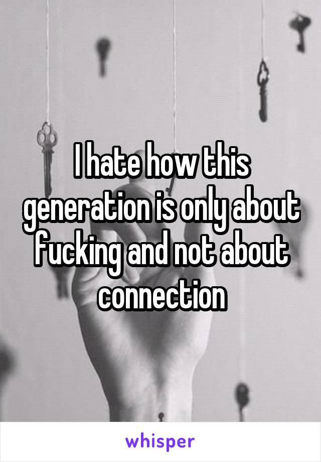 I hate how this generation is only about fucking and not about connection