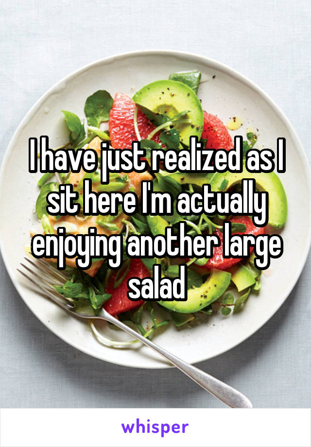 I have just realized as I sit here I'm actually enjoying another large salad