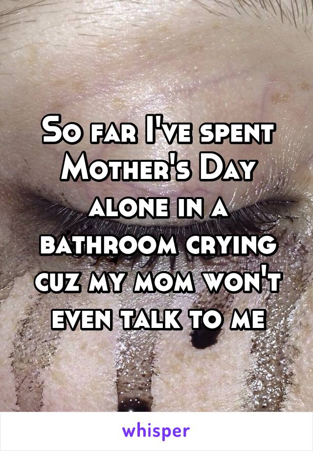 So far I've spent Mother's Day alone in a bathroom crying cuz my mom won't even talk to me