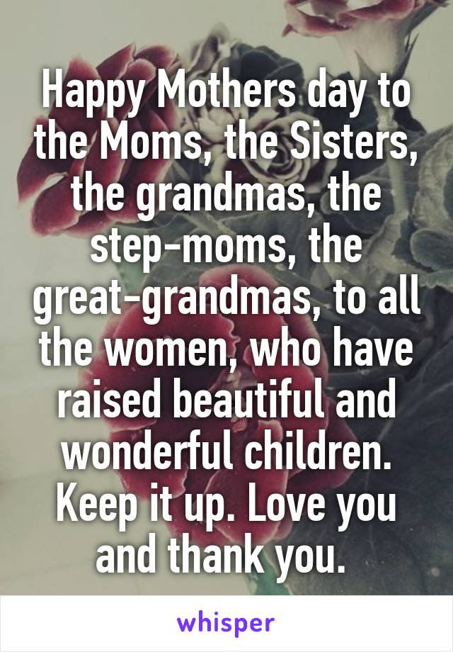 Happy Mothers day to the Moms, the Sisters, the grandmas, the step-moms, the great-grandmas, to all the women, who have raised beautiful and wonderful children. Keep it up. Love you and thank you. 