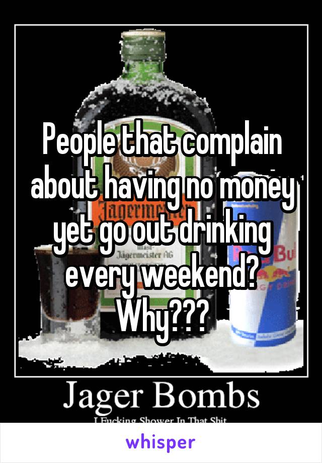 People that complain about having no money yet go out drinking every weekend? Why???