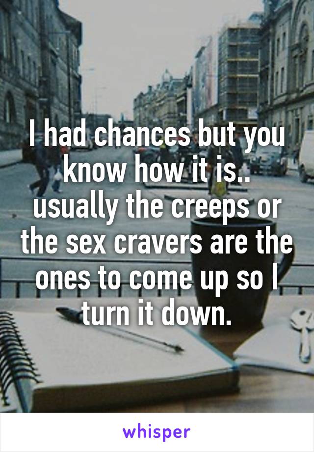 I had chances but you know how it is.. usually the creeps or the sex cravers are the ones to come up so I turn it down.