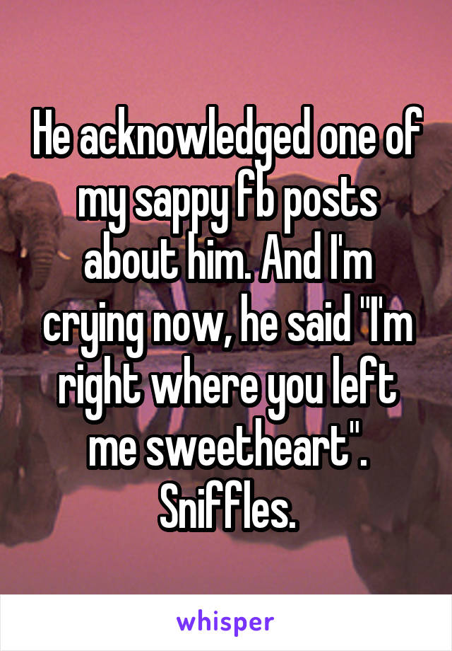 He acknowledged one of my sappy fb posts about him. And I'm crying now, he said "I'm right where you left me sweetheart". Sniffles.