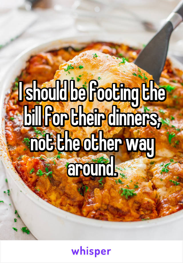 I should be footing the bill for their dinners, not the other way around.