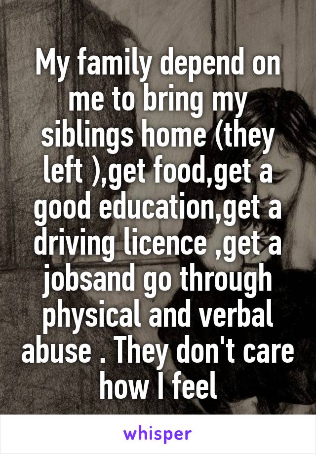 My family depend on me to bring my siblings home (they left ),get food,get a good education,get a driving licence ,get a jobsand go through physical and verbal abuse . They don't care how I feel