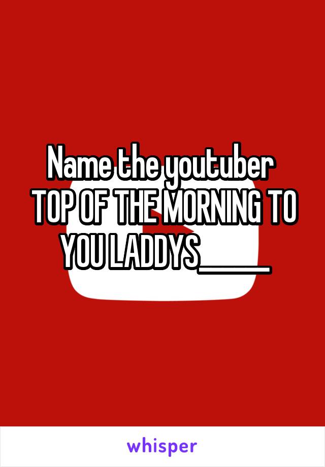 Name the youtuber 
TOP OF THE MORNING TO YOU LADDYS______
