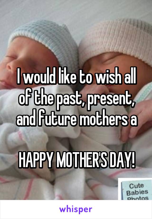 
I would like to wish all of the past, present, and future mothers a

HAPPY MOTHER'S DAY!