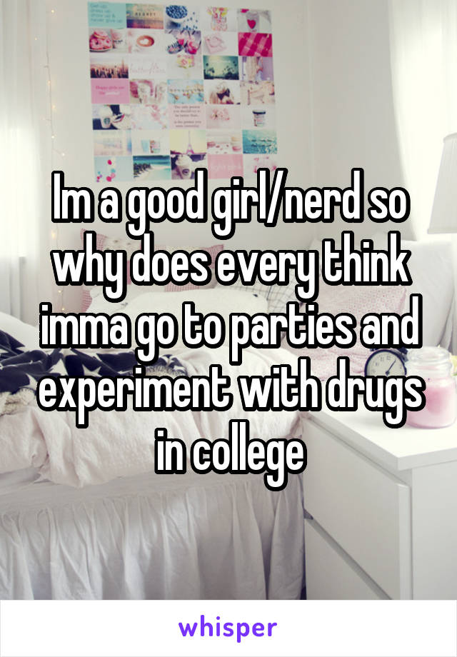 Im a good girl/nerd so why does every think imma go to parties and experiment with drugs in college