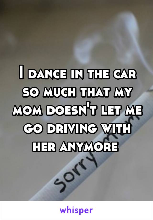 I dance in the car so much that my mom doesn't let me go driving with her anymore 