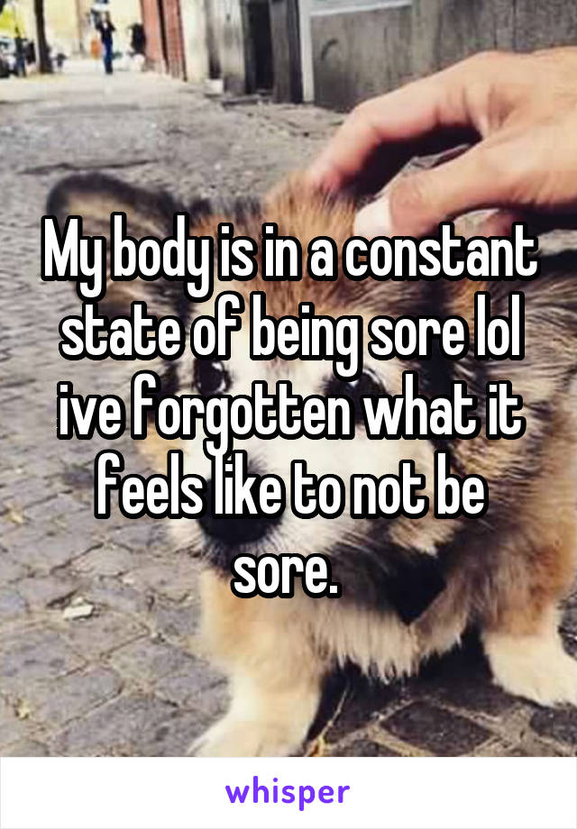 My body is in a constant state of being sore lol ive forgotten what it feels like to not be sore. 