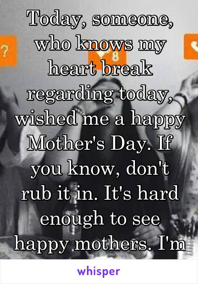 Today, someone, who knows my heart break regarding today, wished me a happy Mother's Day. If you know, don't rub it in. It's hard enough to see happy mothers. I'm doing my best. 