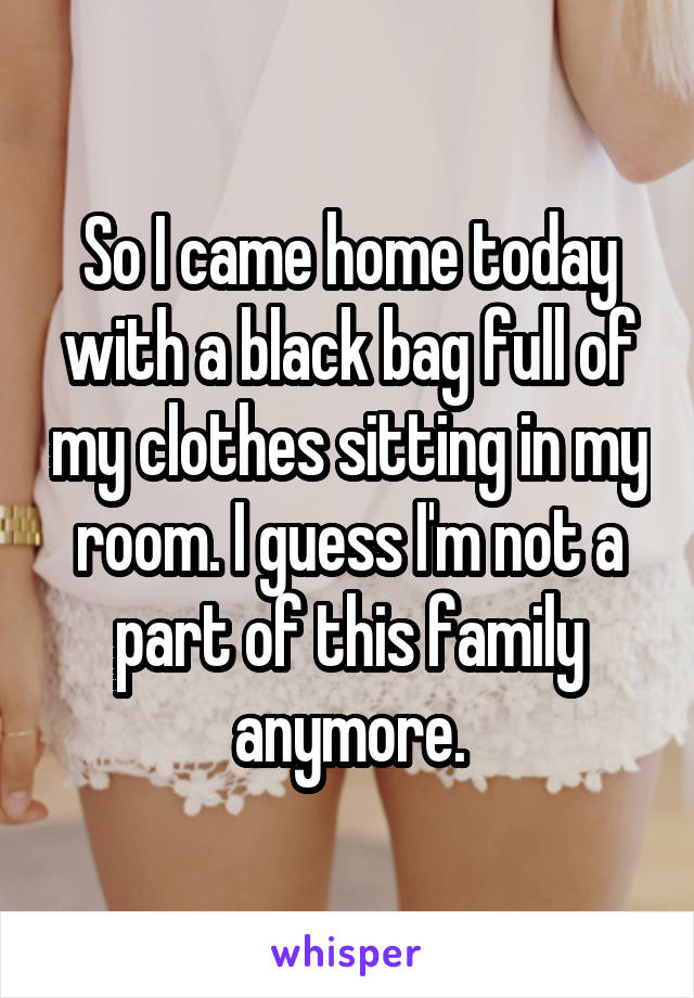 So I came home today with a black bag full of my clothes sitting in my room. I guess I'm not a part of this family anymore.