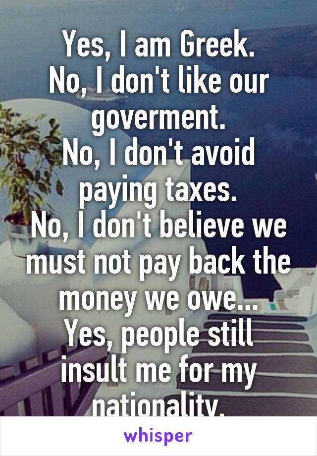 Yes, I am Greek.
No, I don't like our goverment.
No, I don't avoid paying taxes.
No, I don't believe we must not pay back the money we owe...
Yes, people still insult me for my nationality.