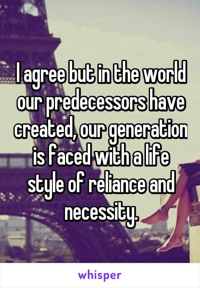 I agree but in the world our predecessors have created, our generation is faced with a life style of reliance and necessity.