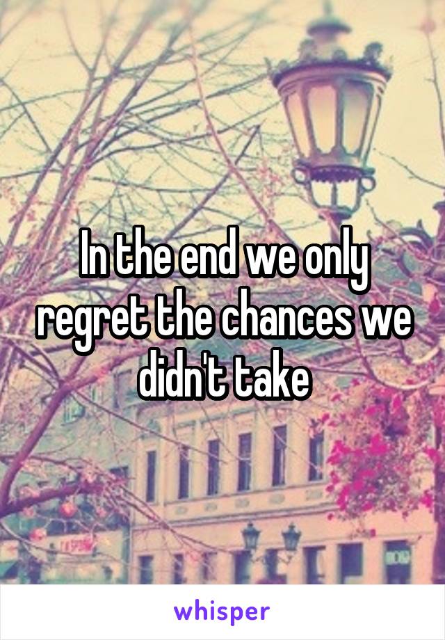 In the end we only regret the chances we didn't take