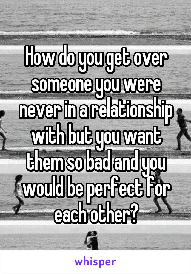 How do you get over someone you were never in a relationship with but you want them so bad and you would be perfect for each other?