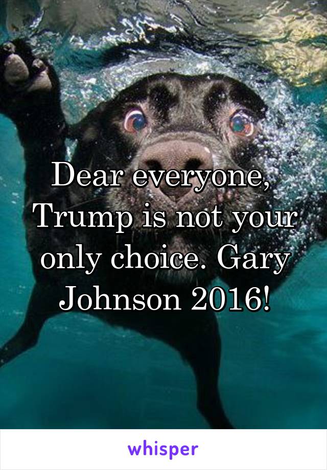 Dear everyone, 
Trump is not your only choice. Gary Johnson 2016!