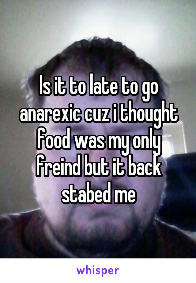 Is it to late to go anarexic cuz i thought food was my only freind but it back stabed me