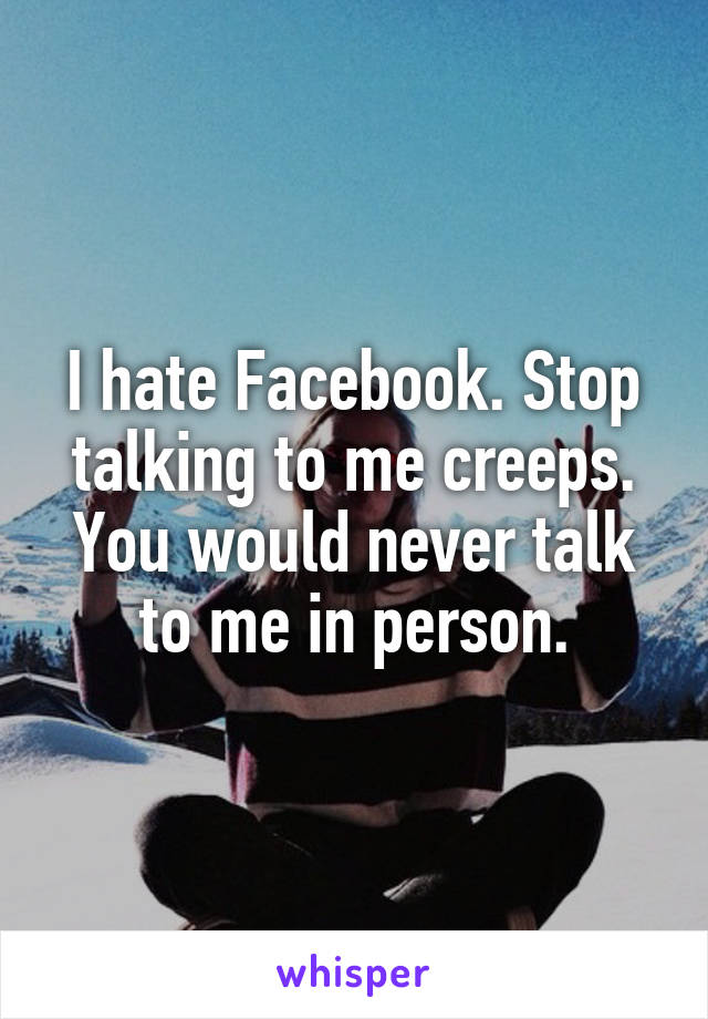 I hate Facebook. Stop talking to me creeps. You would never talk to me in person.